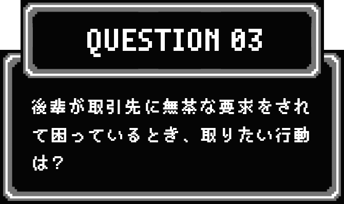 QUESTION 03 後輩が取引先に無茶な要求をされて困っているとき、取りたい行動は？