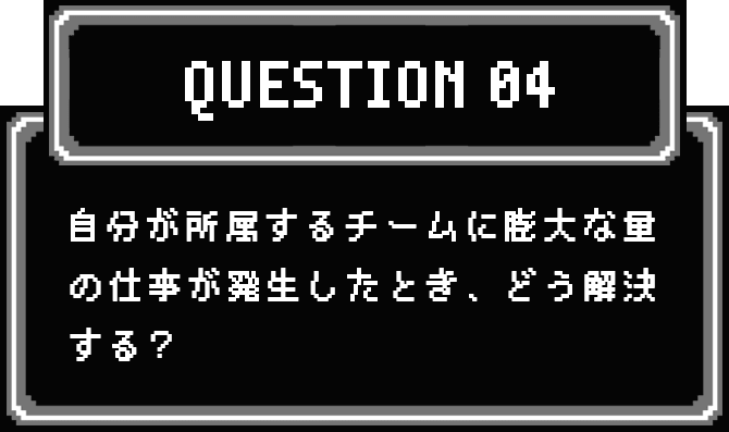 QUESTION 04 自分が所属するチームに膨大な量の仕事が発生したとき、どう解決する？