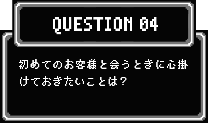 QUESTION 04 初めてのお客様と会うときに心掛けておきたいことは？