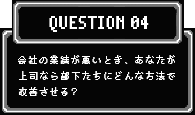 QUESTION 04 会社の業績が悪いとき、あなたが上司なら部下たちにどんな方法で改善させる？