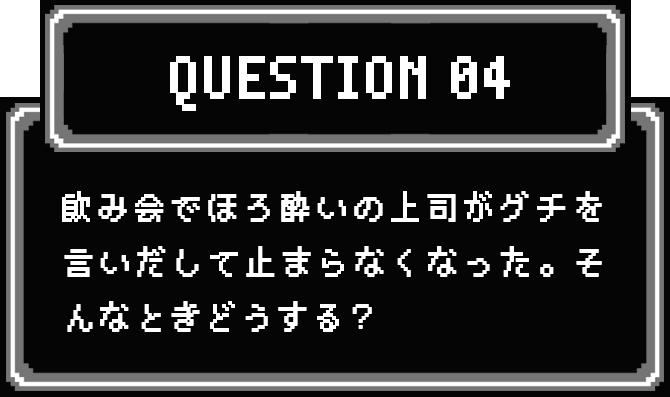 QUESTION 04 飲み会でほろ酔いの上司がグチを言いだして止まらなくなった。そんなときどうする？