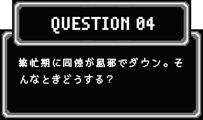 QUESTION 04 繁忙期に同僚が風邪でダウン。そんなときどうする？