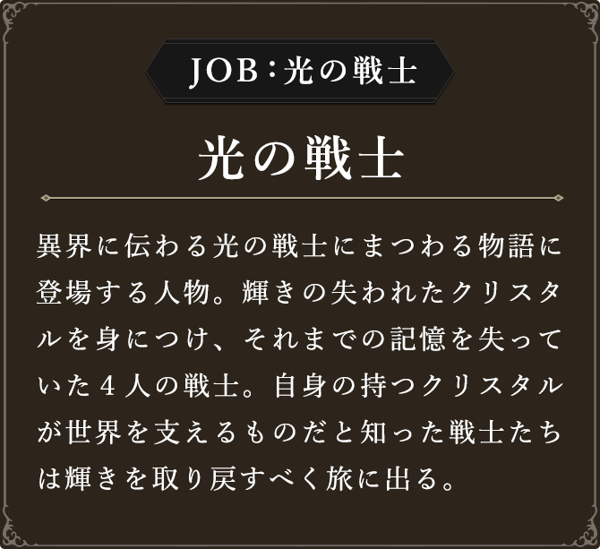 JOB:光の戦士 光の戦士 異界に伝わる光の戦士にまつわる物語に登場する人物。輝きの失われたクリスタルを身につけ、それまでの記憶を失っていた４人の戦士。自身の持つクリスタルが世界を支えるものだと知った戦士たちは輝きを取り戻すべく旅に出る。