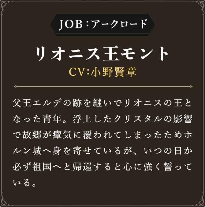 JOB:アークロード リオニス王モント CV：小野賢章
							父王エルデの跡を継いでリオニスの王となった青年。浮上したクリスタルの影響で故郷が瘴気に覆われてしまったためホルン城へ身を寄せているが、いつの日か必ず祖国へと帰還すると心に強く誓っている。