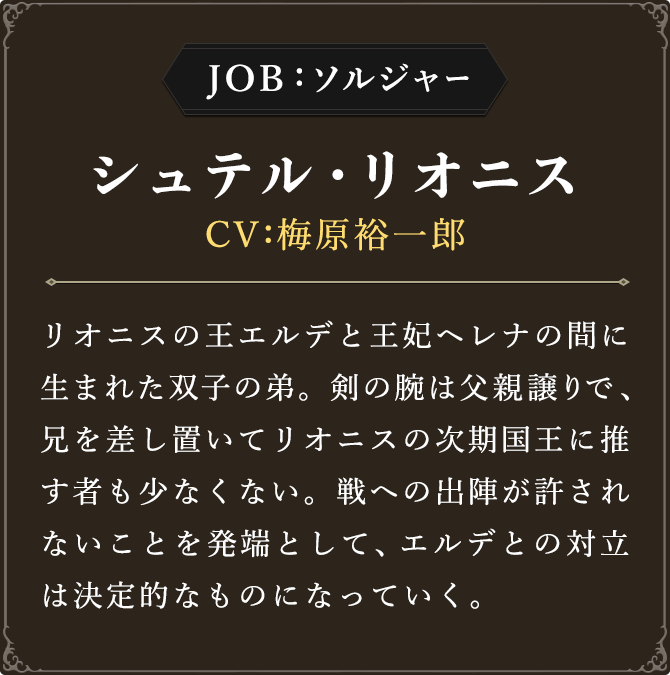 JOB:ソルジャー シュテル・リオニス CV：梅原裕一郎 リオニスの王エルデと王妃ヘレナの間に生まれた双子の弟。剣の腕は父親譲りで、兄を差し置いてリオニスの次期国王に推す者も少なくない。戦への出陣が許されないことを発端として、エルデとの対立は決定的なものになっていく。