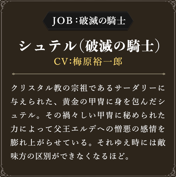 JOB:破滅の騎士 シュテル（破滅の騎士） CV：梅原裕一郎
							クリスタル教の宗祖であるサーダリーに与えられた、黄金の甲冑に身を包んだシュテル。その禍々しい甲冑に秘められた力によって父王エルデへの憎悪の感情を膨れ上がらせている。それゆえ時には敵味方の区別ができなくなるほど。