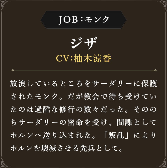 JOB:モンク ジザ CV：柚木涼香
							放浪しているところをサーダリーに保護されたモンク。だが教会で待ち受けていたのは過酷な修行の数々だった。そののちサーダリーの密命を受け、間諜としてホルンへ送り込まれた。「叛乱」によりホルンを壊滅させる先兵として。