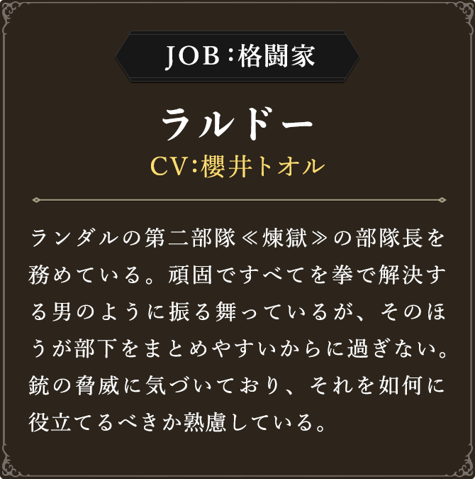 JOB:格闘家 ラルドー CV：櫻井トオル
							ランダルの第二部隊≪煉獄≫の部隊長を務めている。頑固ですべてを拳で解決する男のように振る舞っているが、そのほうが部下をまとめやすいからに過ぎない。銃の脅威に気づいており、それを如何に役立てるべきか熟慮している。