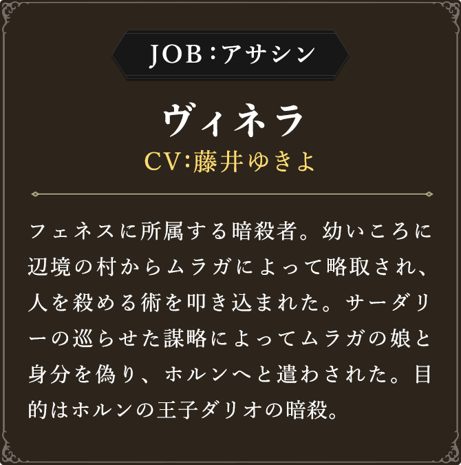 JOB:アサシン ヴィネラ CV：藤井ゆきよ フェネスに所属する暗殺者。幼いころに辺境の村からムラガによって略取され、
							人を殺める術を叩き込まれた。サーダリーの巡らせた謀略によってムラガの娘と身分を偽り、ホルンへと遣わされた。目的はホルンの王子ダリオの暗殺。