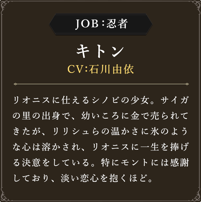 JOB:忍者 キトン CV：石川由依
							リオニスに仕えるシノビの少女。サイガの里の出身で、幼いころに金で売られてきたが、リリシュらの温かさに氷のような心は溶かされ、リオニスに一生を捧げる決意をしている。特にモントには感謝しており、淡い恋心を抱くほど。