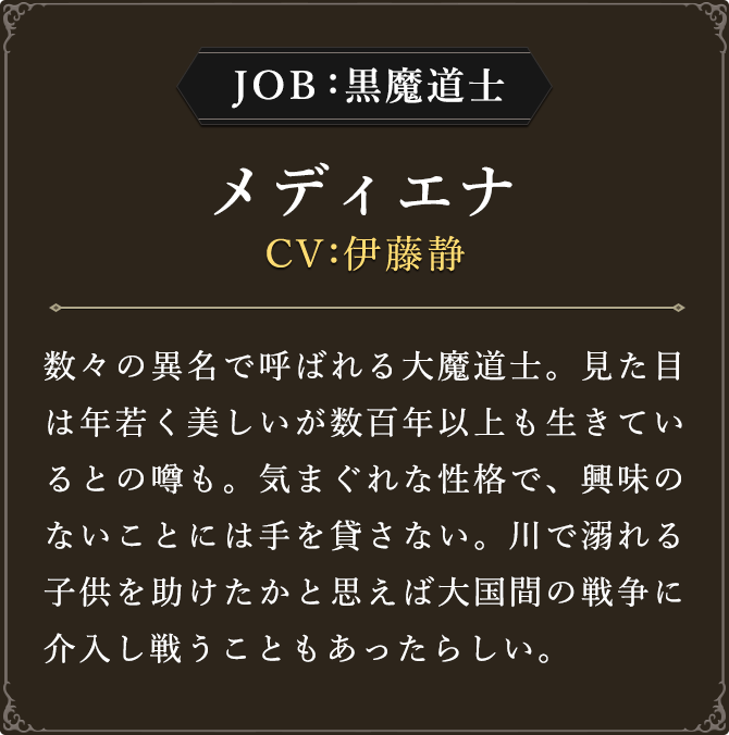 JOB:黒魔道士 メディエナ CV：伊藤静
							数々の異名で呼ばれる大魔道士。見た目は年若く美しいが数百年以上も生きているとの噂も。気まぐれな性格で、興味のないことには手を貸さない。川で溺れる子供を助けたかと思えば大国間の戦争に介入し戦うこともあったらしい。