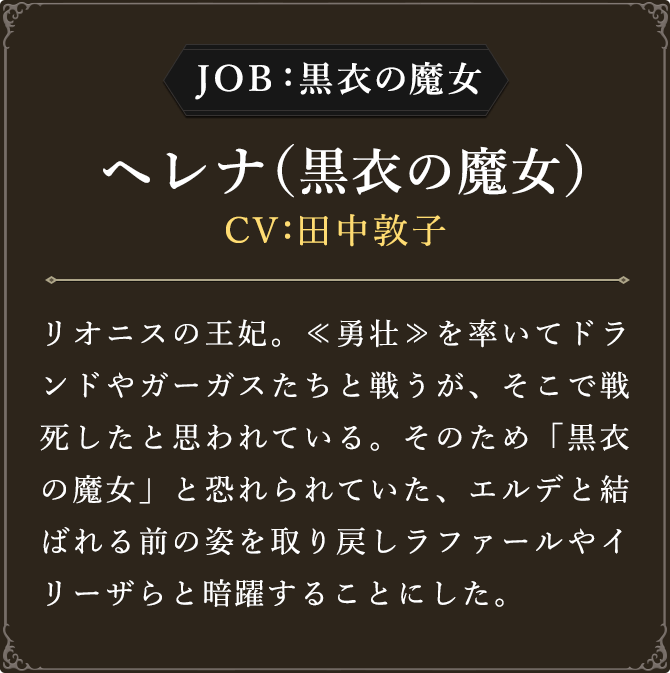 JOB:黒衣の魔女 ヘレナ（黒衣の魔女） CV：田中敦子
							リオニスの王妃。≪勇壮≫を率いてドランドやガーガスたちと戦うが、そこで戦死したと思われている。そのため「黒衣の魔女」と恐れられていた、エルデと結ばれる前の姿を取り戻しラファールやイリーザらと暗躍することにした。