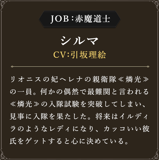 JOB:赤魔道士 シルマ CV：引坂理絵
							リオニスの妃ヘレナの親衛隊≪燐光≫の一員。何かの偶然で最難関と言われる≪燐光≫の入隊試験を突破してしまい、見事に入隊を果たした。将来はイルディラのようなレディになり、カッコいい彼氏をゲットすると心に決めている。