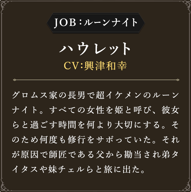 JOB:ルーンナイト ハウレット CV：興津和幸
							グロムス家の長男で超イケメンのルーンナイト。すべての女性を姫と呼び、彼女らと過ごす時間を何より大切にする。そのため何度も修行をサボっていた。それが原因で師匠である父から勘当され弟タイタスや妹チェルらと旅に出た。