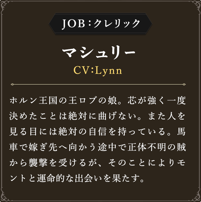 JOB:クレリック マシュリー CV：Lynn
							ホルン王国の王ロブの娘。芯が強く一度決めたことは絶対に曲げない。また人を見る目には絶対の自信を持っている。馬車で嫁ぎ先へ向かう途中で正体不明の賊から襲撃を受けるが、そのことによりモントと運命的な出会いを果たす。