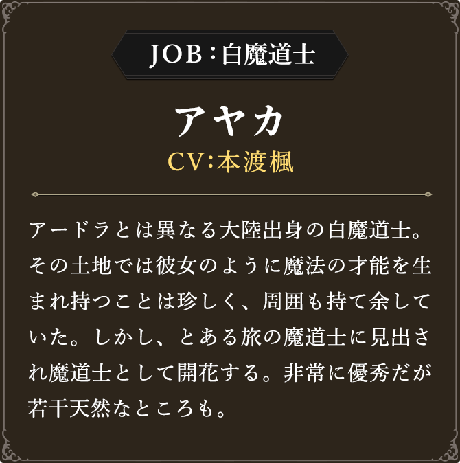 JOB 白魔道士 アヤカ CV：本渡楓
							アードラとは異なる大陸出身の白魔道士。その土地では彼女のように魔法の才能を生まれ持つことは珍しく、周囲も持て余していた。しかし、とある旅の魔道士に見出され魔道士として開花する。非常に優秀だが若干天然なところも。