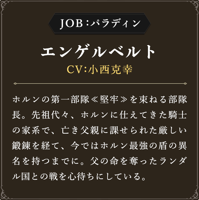 JOB:パラディン エンゲルベルト CV：小西克幸
							ホルンの第一部隊≪堅牢≫を束ねる部隊長。先祖代々、ホルンに仕えてきた騎士の家系で、亡き父親に課せられた厳しい鍛錬を経て、今ではホルン最強の盾の異名を持つまでに。父の命を奪ったランダル国との戦を心待ちにしている。