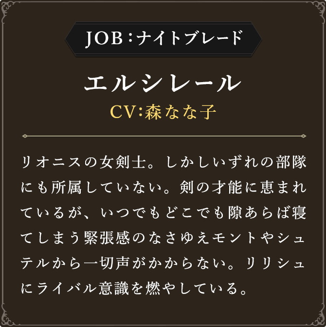 JOB:ナイトブレード エルシレール CV：森なな子
							リオニスの女剣士。しかしいずれの部隊にも所属していない。剣の才能に恵まれているが、いつでもどこでも隙あらば寝てしまう緊張感のなさゆえモントやシュテルから一切声がかからない。リリシュにライバル意識を燃やしている。