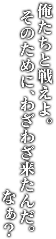 俺たちと戦えよ。そのために、わざわざ来たんだ。なぁ？