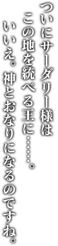 ついにサーダリー様はこの地を統べる王に……。いいえ。神とおなりになるのですね。