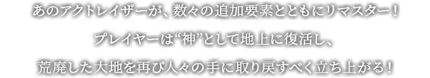 あのアクトレイザーが、数々の追加要素とともにリマスター！プレイヤーは“神”として地上に復活し、荒廃した大地を再び人々の手に取り戻すべく立ち上がる！