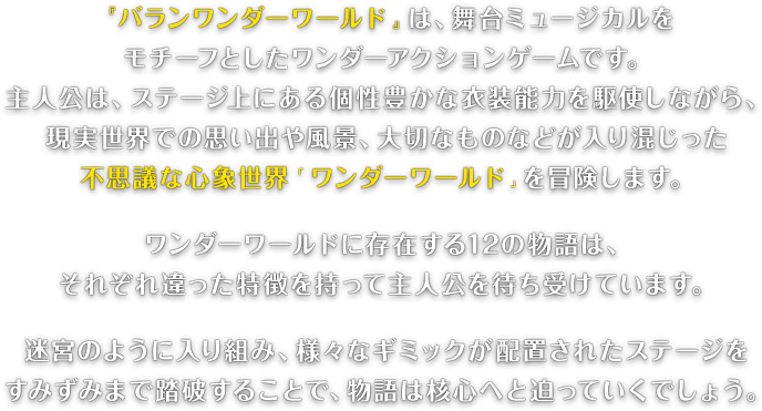 『バランワンダーワールド』は、舞台ミュージカルをモチーフとしたワンダーアクションゲームです。主人公は、ステージ上にある個性豊かな衣装能力を駆使しながら、現実世界での思い出や風景、大切なものなどが入り混じった不思議な心象世界「ワンダーワールド」を冒険します。ワンダーワールドに存在する12の物語は、それぞれ違った特徴を持って主人公を待ち受けています。迷宮のように入り組み、様々なギミックが配置されたステージをすみずみまで踏破することで、物語は核心へと迫っていくでしょう。