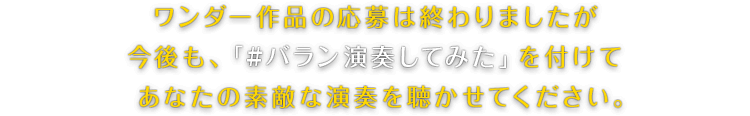 ワンダー作品の応募は終わりましたが今後も、「#バラン演奏してみた」を付けてあなたの素敵な演奏を聴かせてください。