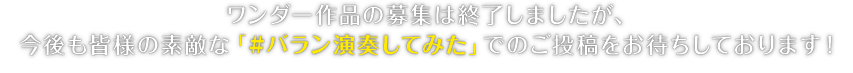 ワンダー作品の募集は終了しましたが、今後も皆様の素敵な「#バラン演奏してみた」でのご投稿をお待ちしております！