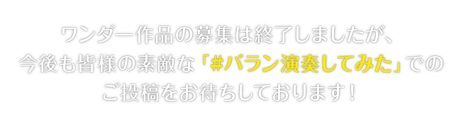 ワンダー作品の募集は終了しましたが、今後も皆様の素敵な「#バラン演奏してみた」でのご投稿をお待ちしております！