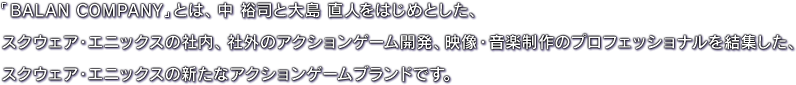 「BALAN COMPANY」とは、中 裕司と大島 直人をはじめとした、スクウェア・エニックスの社内、社外のアクションゲーム開発、映像・音楽制作のプロフェッショナルを結集した、スクウェア・エニックスの新たなアクションゲームブランドです。