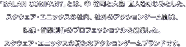 「BALAN COMPANY」とは、中 裕司と大島 直人をはじめとした、スクウェア・エニックスの社内、社外のアクションゲーム開発、映像・音楽制作のプロフェッショナルを結集した、スクウェア・エニックスの新たなアクションゲームブランドです。