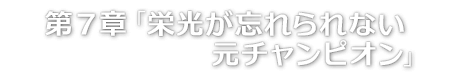 第７章「栄光が忘れられない元チャンピオン」