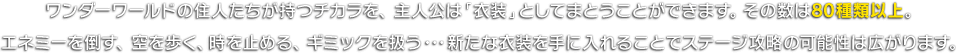 ワンダーワールドの住人たちが持つチカラを、主人公は「衣装」としてまとうことができます。その数は80種類以上。エネミーを倒す、空を歩く、時を止める、ギミックを扱う･･･新たな衣装を手に入れることで、ステージ攻略の可能性は広がります。