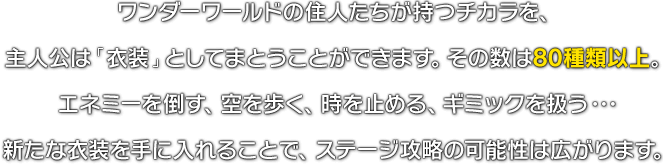 ワンダーワールドの住人たちが持つチカラを、主人公は「衣装」としてまとうことができます。その数は80種類以上。エネミーを倒す、空を歩く、時を止める、ギミックを扱う･･･新たな衣装を手に入れることで、ステージ攻略の可能性は広がります。