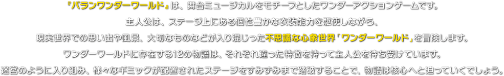 『バランワンダーワールド』は、舞台ミュージカルをモチーフとしたワンダーアクションゲームです。主人公は、ステージ上にある個性豊かな衣装能力を駆使しながら、現実世界での思い出や風景、大切なものなどが入り混じった不思議な心象世界「ワンダーワールド」を冒険します。ワンダーワールドに存在する12の物語は、それぞれ違った特徴を持って主人公を待ち受けています。迷宮のように入り組み、謎に満ちたステージをすみずみまで踏破することで、物語は核心へと迫っていくでしょう。