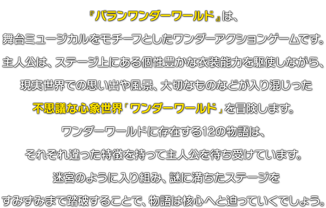 『バランワンダーワールド』は、舞台ミュージカルをモチーフとしたワンダーアクションゲームです。主人公は、ステージ上にある個性豊かな衣装能力を駆使しながら、現実世界での思い出や風景、大切なものなどが入り混じった不思議な心象世界「ワンダーワールド」を冒険します。ワンダーワールドに存在する12の物語は、それぞれ違った特徴を持って主人公を待ち受けています。迷宮のように入り組み、謎に満ちたステージをすみずみまで踏破することで、物語は核心へと迫っていくでしょう。