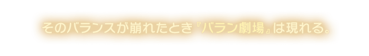 そのバランスが崩れたとき『バラン劇場』は現れる。