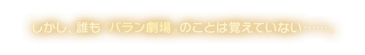 しかし、誰も『バラン劇場』のことは覚えていない……。