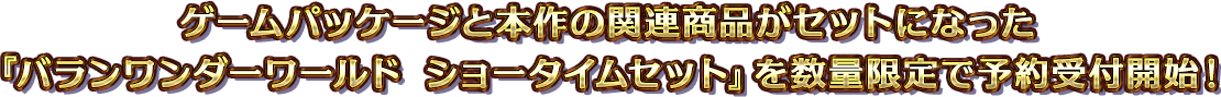 ゲームパッケージと本作の関連商品がセットになった『バランワンダーワールド ショータイムセット』を数量限定で予約受付開始!