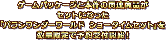 ゲームパッケージと本作の関連商品がセットになった『バランワンダーワールド ショータイムセット』を数量限定で予約受付開始！