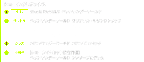 ショータイムボックス　1.小説 GAME NOVELS バランワンダーワールド　２.サントラ バランワンダーワールド オリジナル・サウンドトラック 【ショータイムセット特典】特典音源(MP3) ※2022年3月25日23:59までのご購入特典【e-STORE購入特典】スペシャルスリーブケース付き　３.グッズ バランワンダーワールド バランピンバッチ　４.小冊子【ショータイムセット限定同梱】バランワンダーワールド シアタープログラム
