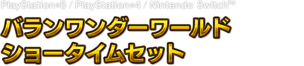 PlayStation®5 / PlayStation®4 / Nintendo Switch™　バランワンダーワールド ショータイムセット