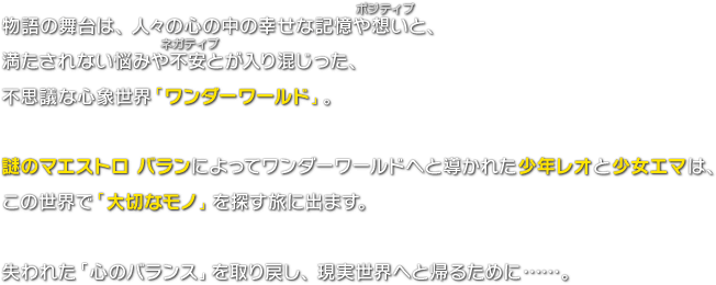 物語の舞台は、人々の心の中の幸せな記憶や想い（ポジティブ）と、満たされない悩みや不安（ネガティブ）とが入り混じった、不思議な心象世界「ワンダーワールド」。謎のマエストロ バランによってワンダーワールドへと導かれた少年レオと少女エマは、この世界で「大切なモノ」を探す旅に出ます。失われた「心のバランス」を取り戻し、現実世界へと帰るために……。