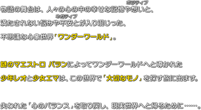 物語の舞台は、人々の心の中の幸せな記憶や想い（ポジティブ）と、満たされない悩みや不安（ネガティブ）とが入り混じった、不思議な心象世界「ワンダーワールド」。謎のマエストロ バランによってワンダーワールドへと導かれた少年レオと少女エマは、この世界で「大切なモノ」を探す旅に出ます。失われた「心のバランス」を取り戻し、現実世界へと帰るために……。