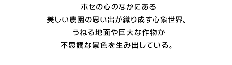 ホセの心のなかにある美しい農園の思い出が織り成す心象世界。うねる地面や巨大な作物が不思議な景色を生み出している。