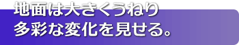 地面は大きくうねり多彩な変化を見せる。