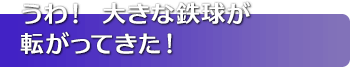 うわ！ 大きな鉄球が転がってきた！