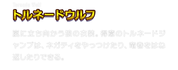 Tornado Wolf トルネードウルフ　嵐に立ち向かう狼の衣装。得意のトルネードジャンプは、ネガティをやっつけたり、竜巻をはね返したりできる。