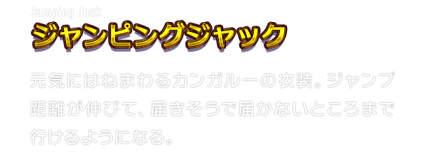 Jumping Jack ジャンピングジャック　元気にはねまわるカンガルーの衣装。ジャンプ距離が伸びて、届きそうで届かないところまで行けるようになる。