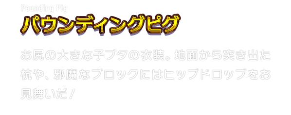 Pounding Pig パウンディングピグ　お尻の大きな子ブタの衣装。地面から突き出た杭や、邪魔なブロックにはヒップドロップをお見舞いだ！